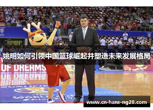 姚明如何引领中国篮球崛起并塑造未来发展格局 姚明如何引领中国篮球崛起并塑造未来发展格局