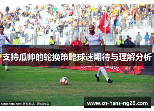 支持瓜帅的轮换策略球迷期待与理解分析 支持瓜帅的轮换策略球迷期待与理解分析