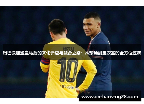 姆巴佩加盟皇马后的文化适应与融合之路:从球场到更衣室的全方位过渡 姆巴佩加盟皇马后的文化适应与融合之路:从球场到更衣室的全方位过渡