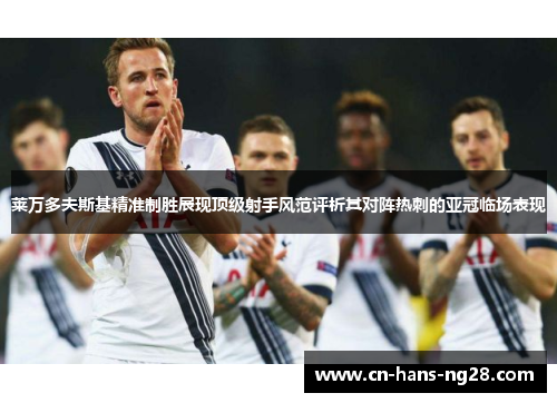 莱万多夫斯基精准制胜展现顶级射手风范评析其对阵热刺的亚冠临场表现