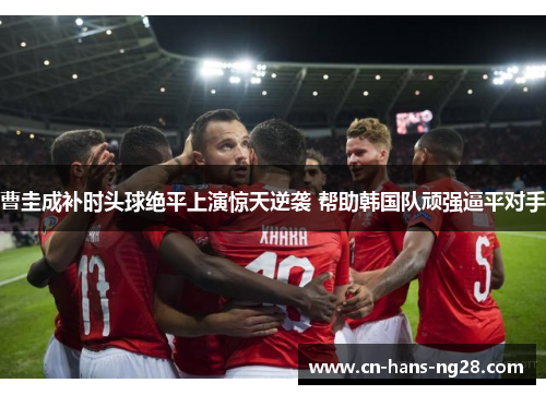 曹圭成补时头球绝平上演惊天逆袭 帮助韩国队顽强逼平对手 曹圭成补时头球绝平上演惊天逆袭 帮助韩国队顽强逼平对手